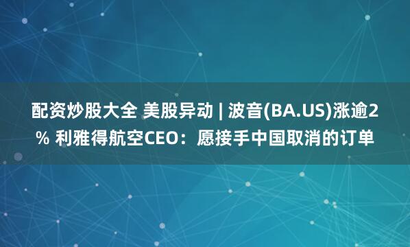 配资炒股大全 美股异动 | 波音(BA.US)涨逾2% 利雅得航空CEO：愿接手中国取消的订单