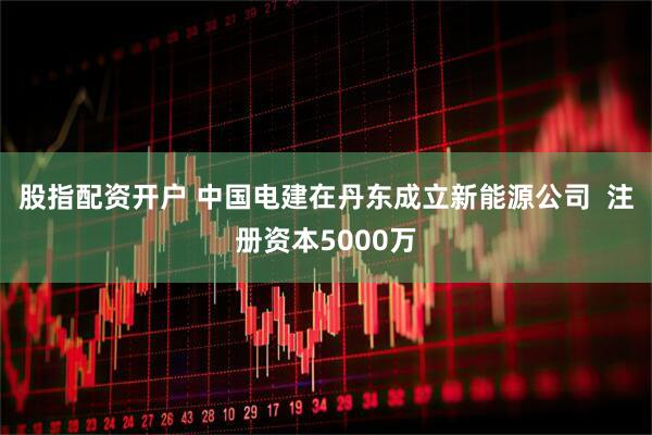 股指配资开户 中国电建在丹东成立新能源公司  注册资本5000万