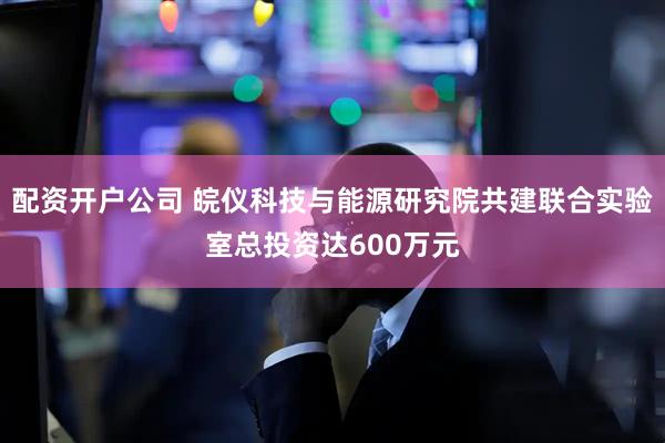 配资开户公司 皖仪科技与能源研究院共建联合实验室总投资达600万元