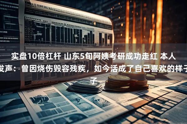 实盘10倍杠杆 山东5旬阿姨考研成功走红 本人发声：曾因烧伤毁容残疾，如今活成了自己喜欢的样子