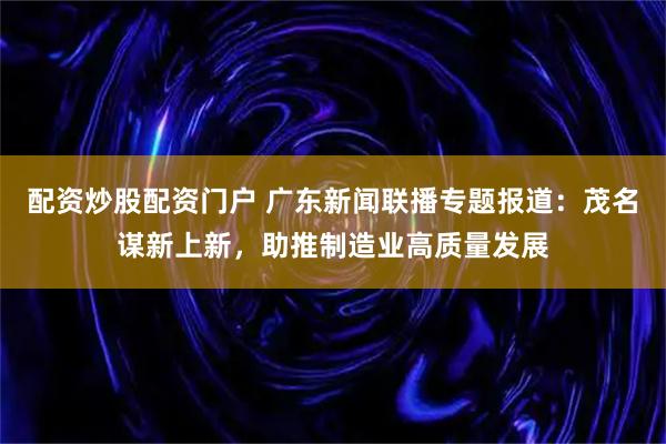 配资炒股配资门户 广东新闻联播专题报道：茂名谋新上新，助推制造业高质量发展