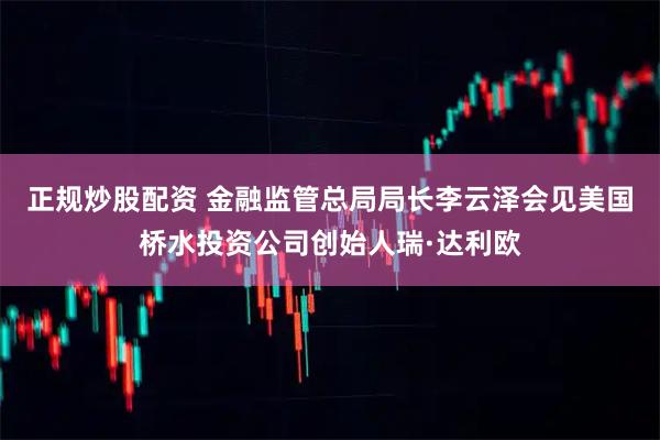 正规炒股配资 金融监管总局局长李云泽会见美国桥水投资公司创始人瑞·达利欧