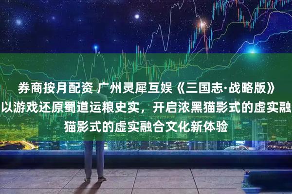 券商按月配资 广州灵犀互娱《三国志·战略版》联动新华社，以游戏还原蜀道运粮史实，开启浓黑猫影式的虚实融合文化新体验