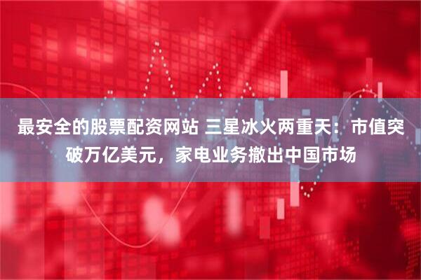 最安全的股票配资网站 三星冰火两重天：市值突破万亿美元，家电业务撤出中国市场