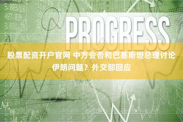 股票配资开户官网 中方会否和巴基斯坦总理讨论伊朗问题？外交部回应