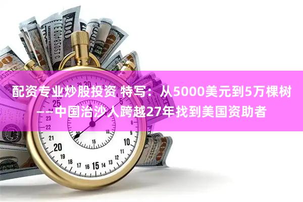 配资专业炒股投资 特写：从5000美元到5万棵树——中国治沙人跨越27年找到美国资助者