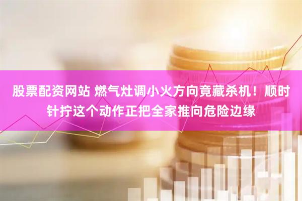 股票配资网站 燃气灶调小火方向竟藏杀机！顺时针拧这个动作正把全家推向危险边缘